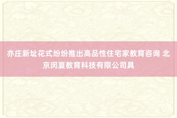 亦庄新址花式纷纷推出高品性住宅家教育咨询 北京闵夏教育科技有限公司具