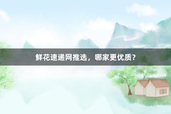 鲜花速递网推选，哪家更优质？